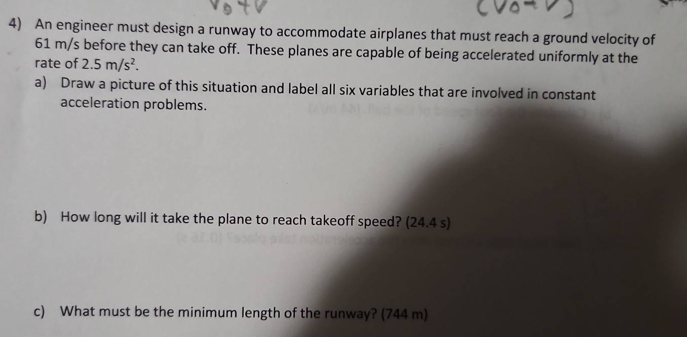 An engineer must design a runway to accommodate airplanes that must reach a ground velocity of
61 m/s before they can take off. These planes are capable of being accelerated uniformly at the 
rate of 2.5m/s^2. 
a) Draw a picture of this situation and label all six variables that are involved in constant 
acceleration problems. 
b) How long will it take the plane to reach takeoff speed? (24.4 s) 
c) What must be the minimum length of the runway? (744 m)