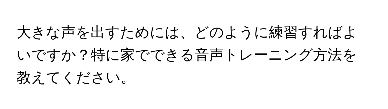 大きな声を出すためには、どのように練習すればよいですか？特に家でできる音声トレーニング方法を教えてください。