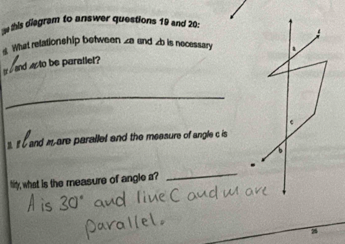 Use this diagram to answer questions 19 and 20: 
What relationship between ∠ a and b is necessary
a
and to be parallel? 
_
c
1. If C and m are parallet and the measure of angle c is 
6 
hity, what is the measure of angle a? 
_ 
25