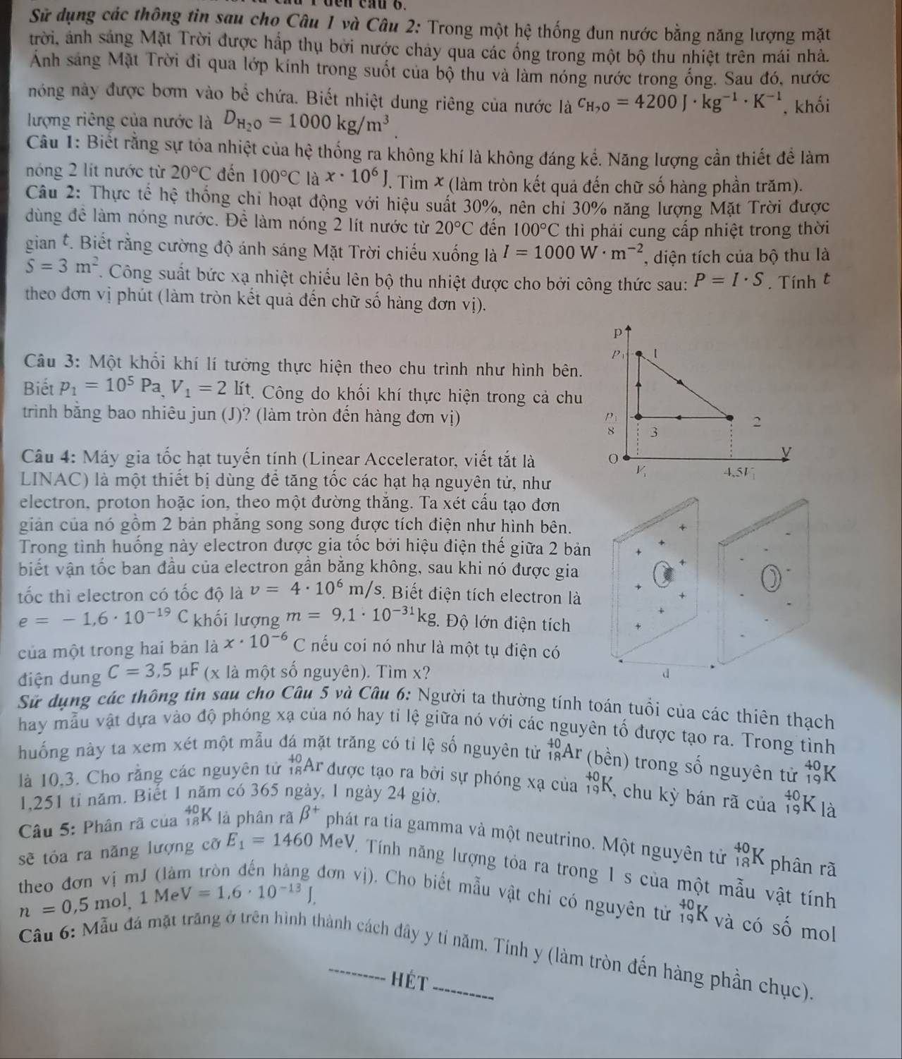 Sử dụng các thông tin sau cho Câu 1 và Câu 2: Trong một hệ thống đun nước bằng năng lượng mặt
trời, ảnh sáng Mặt Trời được hấp thụ bởi nước chảy qua các ống trong một bộ thu nhiệt trên mái nhà.
Anh sáng Mặt Trời đi qua lớp kính trong suốt của bộ thu và làm nóng nước trong ống. Sau đó, nước
nóng này được bơm vào bể chứa. Biết nhiệt dung riêng của nước là c_H,0=4200J· kg^(-1)· K^(-1) , khối
lượng riêng của nước là D_H_2O=1000kg/m^3.
Câu 1: Biết rằng sự tỏa nhiệt của hệ thống ra không khí là không đáng kể. Năng lượng cần thiết để làm
nóng 2 lit nước từ 20°C đến 100°C là x· 10^6J T. Tìm X (làm tròn kết quả đến chữ số hàng phần trăm).
Câu 2: Thực tế hệ thống chi hoạt động với hiệu suất 30%, nên chi 30% năng lượng Mặt Trời được
dùng để làm nóng nước. Để làm nóng 2 lít nước từ 20°C đến 100°C thì phải cung cấp nhiệt trong thời
gian t. Biết rằng cường độ ánh sáng Mặt Trời chiếu xuống là I=1000W· m^(-2) , diện tích của bộ thu là
S=3m^2. Công suất bức xạ nhiệt chiếu lên bộ thu nhiệt được cho bởi công thức sau: P=I· S. Tính t
theo đơn vị phút (làm tròn kết quả đến chữ số hàng đơn vị).
Câu 3: Một khối khí lí tưởng thực hiện theo chu trình như hình bên.
Biết p_1=10^5Pa,V_1=2 lít. Công do khối khí thực hiện trong cả chu
trinh bằng bao nhiêu jun (J)? (làm tròn đến hàng đơn vị)
Câu 4: Máy gia tốc hạt tuyến tính (Linear Accelerator, viết tắt là 
LINAC) là một thiết bị dùng để tăng tốc các hạt hạ nguyên tử, như
electron, proton hoặc ion, theo một đường thăng. Ta xét cầu tạo đơn
giản của nó gồm 2 bản phăng song song được tích điện như hình bên.
Trong tình huống này electron được gia tốc bởi hiệu điện thế giữa 2 bản
biết vận tốc ban đầu của electron gần bằng không, sau khi nó được gia
tốc thì electron có tốc độ là v=4· 10^6m/s. Biết điện tích electron là +
e=-1,6· 10^(-19)C khối lượng m=9,1· 10^(-31)kg.  Độ lớn điện tích
của một trong hai bản là x· 10^(-6)C nếu coi nó như là một tụ điện có
điện dung C=3,5 μF (x là một số nguyên). Tìm x? d
Sử dụng các thông tin sau cho Câu 5 và Câu 6: Người ta thường tính toán tuổi của các thiên thạch
hay mẫu vật dựa vào độ phóng xạ của nó hay tỉ lệ giữa nó với các nguyên tổ được tạo ra. Trong tình
huống này ta xem xét một mẫu đá mặt trăng có tỉ lệ số nguyên từ _(18)^(40)Ar (bền) trong số nguyên tử beginarrayr 40 19endarray 1
là 10,3. Cho rằng các nguyên tử _(18)^(40)Ar được tạo ra bởi sự phóng xạ của _(19)^(+0)K , chu kỳ bán rã của _(19)^(40)K D
1.251 tỉ năm. Biết 1 năm có 365 ngày, 1 ngày 24 giờ,
Câu 5: Phân rã của _(18)^(40)K là phân rã beta^+ phát ra tia gamma và một neutrino. Một nguyên tử _(18)^(40)K phân rã
sẽ tỏa ra năng lượng cỡ E_1=1460MeV Tính năng lượng tỏa ra trong 1 s của một mẫu vật tính
theo đơn vị mJ (là
n=0,5mol 1 Mẹ V=1,6· 10^(-13)J.
đơn vị). Cho biết mẫu vật chỉ có nguyên tử _(19)^(40)K và có số mol
Cầu 6: Mẫu đá mặt trăng ở trên hình thành cách đây y tỉ năm. Tính y (làm tròn đến hàng phần chục).
hét