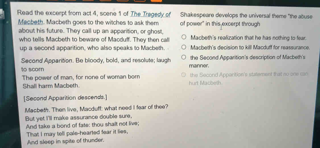 Read the excerpt from act 4, scene 1 of The Tragedy of Shakespeare develops the universal theme "the abuse
Macbeth. Macbeth goes to the witches to ask them of power" in this excerpt through
about his future. They call up an apparition, or ghost,
who tells Macbeth to beware of Macduff. They then call Macbeth's realization that he has nothing to fear.
up a second apparition, who also speaks to Macbeth. Macbeth's decision to kill Macduff for reassurance.
Second Apparition. Be bloody, bold, and resolute; laugh the Second Apparition's description of Macbeth's
to scorn manner.
The power of man, for none of woman born the Second Apparition's statement that no one can
Shall harm Macbeth. hurt Macbeth
[Second Apparition descends.]
Macbeth. Then live, Macduff: what need I fear of thee?
But yet I'll make assurance double sure,
And take a bond of fate: thou shalt not live;
That I may tell pale-hearted fear it lies,
And sleep in spite of thunder.