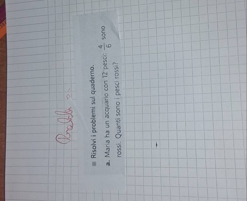 Risolvi i problemi sul quaderno. 
a. Maria ha un acquario con 12 pesci:  4/6  sono 
rossi. Quanti sono i pesci rossi?