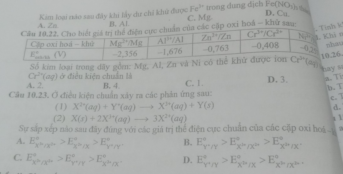 Kim loại nào sau đây khi lấy dư chỉ khử được Fe^(3+) trong dung dịch Fe(NO_3) 3 thàn
B. Al. C. Mg.
D. Cu.
i hoá - khử sau
n
u
Số kim loại trong dãy gồm: Mg, Al, Zn .
haysa
Cr^(2+)(aq) ở điều kiện chuẩn là D.3. a. Tí
A. 2. B. 4. C. 1.
b. T
Câu 10.23. Ở điều kiện chuẩn xảy ra các phản ứng sau:
c. T
(1) X^(2+)(aq)+Y^+(aq)to X^(3+)(aq)+Y(s)
d.
(2) X(s)+2X^(3+)(aq)to 3X^(2+)(aq) 11
Sự sắp xếp nào sau đây đúng với các giá trị thế điện cực chuẩn của các cặp oxi hoá~k a
A. E_X^(3+)/X^(2+)^circ >E_X^(2+)/X^circ >E_Y^+/Y^circ . B. E_(Y+Y)°>E_X^(3+)/X^(2+)^circ >E_X^(2+)/X^(·)^circ 
C. E_X^(3+)/X^(2+)^circ >E_Y^+/Y^circ >E_X^(2+)/X^(·)^circ 
D. E_Y^Y^circ >E_X^(2+)/X^circ >E_X^(3+)/X^(2+)^circ 