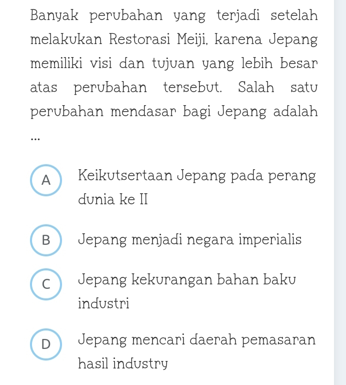 Banyak perubahan yang terjadi setelah
melakukan Restorasi Meiji, karena Jepang
memiliki visi dan tujuan yang lebih besar
atas perubahan tersebut. Salah satu
perubahan mendasar bagi Jepang adalah
…
A Keikutsertaan Jepang pada perang
dunia ke II
B  Jepang menjadi negara imperialis
C Jepang kekurangan bahan baku
industri
D  Jepang mencari daerah pemasaran
hasil industry