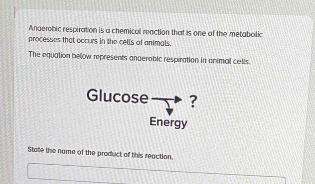 Anaerobic respiration is a chemical reaction that is one of the metabolic 
processes that occurs in the cells of animals. 
The equation below represents anaerobic respiration in animal cells. 
Glucose ? 
Energy 
State the name of the product of this reaction.