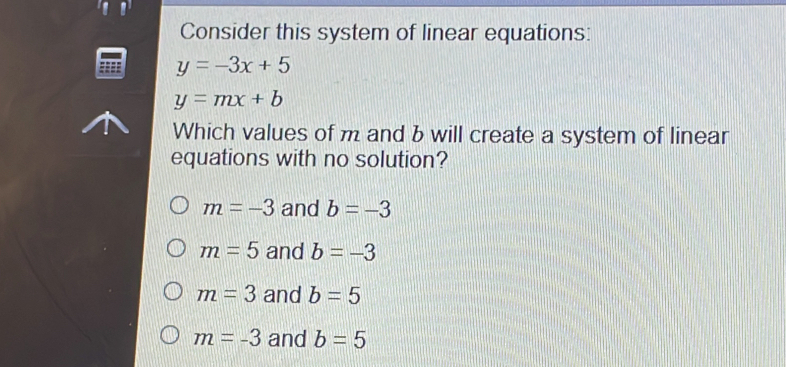 Consider this system of linear equations:
y=-3x+5
y=mx+b
Which values of m and b will create a system of linear
equations with no solution?
m=-3 and b=-3
m=5 and b=-3
m=3 and b=5
m=-3 and b=5