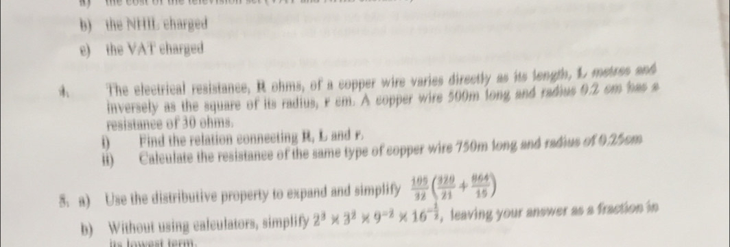 the NHIL charged 
e) the VAT charged 
A The electrical resistance; R ohms, of a copper wire varies directly as its longth, L metres and 
inversely as the square of its radius, r cm. A copper wire 500m long and radius 0.2 cm has s 
resistance of 30 ohms. 
i) Find the relation connecting R, L and r. 
li) Calculate the resistance of the same type of copper wire 750m long and radius of 0.25cm
5. a) Use the distributive property to expand and simplify  105/32 ( 320/21 + 864/15 )
b) Without using calculators, simplify 2^3* 3^2* 9^(-2)* 16^(-frac 1)2 , leaving your answer as a fraction in 
iis lowest ferm .