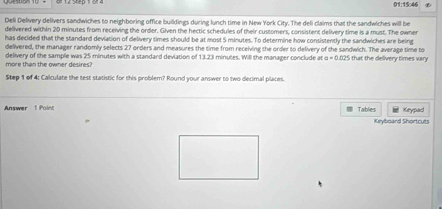 01:15:46 
Deli Delivery delivers sandwiches to neighboring office buildings during lunch time in New York City. The deli claims that the sandwiches will be 
delivered within 20 minutes from receiving the order. Given the hectic schedules of their customers, consistent delivery time is a must. The owner 
has decided that the standard deviation of delivery times should be at most 5 minutes. To determine how consistently the sandwiches are being 
delivered, the manager randomly selects 27 orders and measures the time from receiving the order to delivery of the sandwich. The average time to 
delivery of the sample was 25 minutes with a standard deviation of 13.23 minutes. Will the manager conclude at a=0.025 that the delivery times vary 
more than the owner desires? 
Step 1 of 4: Calculate the test statistic for this problem? Round your answer to two decimal places. 
Answer 1 Point Tables Keypad 
Keyboard Shortcuts