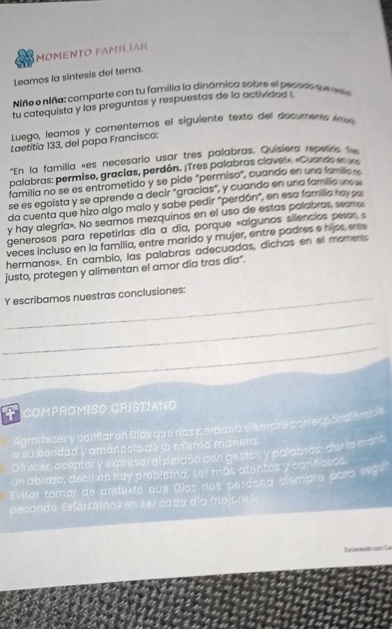 MOMENTO FAMILIAR
Leamos la sintesis del tema.
Niño o niña: comparte con tu familia la dinámica sobre el pecedo que n
tu catequista y las preguntas y respuestas de la activided L
Luego, leamos y comentemos el siguiente texto del documeno em
Laetitia 133, del papa Francisco:
'En la familia «es necesario usar tres palabras, Quisiera repetre h
palabras: permiso, gracias, perdón. ¡Tres palabras clavel». «Cuando en u
familia no se es entrometido y se pide "permiso", cuando en una famila 
se es egoista y se aprende a decir "gracías", y cuando en una familic un o s
da cuenta que hizo algo malo y sabe pedir "perdón", en esa familia ra sa
y hay alegría». No seamos mezquinos en el uso de estas polabros, seamo
generosos para repetirlas día a día, porque «algunos silencios pesor  
veces incluso en la familia, entre marido y mujer, entre padres e hijos er
hermanos». En cambio, las palabras adecuadas, dichas en el moments
justo, protegen y alimentan el amor día tras día".
_Y escribamos nuestras conclusiones:
_
_
COMPROMISO CRISTIANO
Agradecer y coriflar en Dios que nos perdona stempre correspand encos
a su bendad y amándolo de la misma manera.
Ofrecer, aceptar y expresar el perdón can gestos y palabros: dar la maró
un abrazo, decir no hay problema, ser más atentos y carifiosos
Evitar tomar de pretexto que Dios nos perdona stempre para segu'
pecando. Esforzarnos en ser cada día mejores.