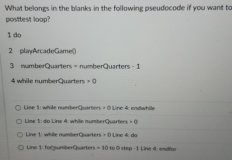 What belongs in the blanks in the following pseudocode if you want to 
posttest loop? 
1 do 
2 playArcadeGame() 
3 numberQuarters = numberQuarters - 1
4 while numberQuarters 0
Line 1: while numberQuarters 0 Line 4: : endwhile 
Line 1: do Line 4: while numberQuarters 0
Line 1: while numberQuarters 0 Line 4:do
Line 1: for numberQuarters =10 to 0 step-1 Line 4: endfor