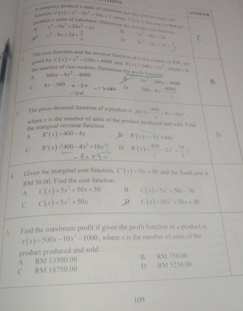 A compa
ANSWER
1 function C(x)=x^3-9x^2+24x+2 lator per day with the total cost 
produ
where C(x) is the cost (in RM) to
r. Determine the average cost function 3x^2-18x+24
A x^4-9x^3+24x^2+2x
x^2-9x+24+ 2/x 
B
D 3x^2-18x+24+ 2/x^2 
The cost function and the revenue function of a rice cooker, in RM, are
given by C(x)=x^2-120x+4000
2 and R(x)=240x-3x^2 , where x is
the number of rice cookers. Determine the profit function
A 360x-4x^2-4000
B 4x^2-360x+4000
C 8x-360
D 360-4x- 4000/x 
3. The price-demand function of a product is p(x)= 400/x -4x+16x^2,
where x is the number of units of the product produced and sold. Find
the marginal revenue function.
A R'(x)=400-4x
B R'(x)=-8x+48x^2
C R'(x)=400-4x^2+16x^3| D R'(x)= 400/x^2 -2x^2+ 16/3 x^3
4. Given the marginal cost function, C'(x)=10x+50 and the fixed cost is
RM 30.00. Find the cost function.
A C(x)=5x^2+50x+30 B C(x)=5x^2+50x-30
C C(x)=5x^2+50x
D C(x)=10x^2+50x+30
5. Find the maximum profit if given the profit function of a product is
π (x)=500x-10x^2-1000 , where x is the number of units of the
product produced and sold.
A RM 13500.00 B RM 750.00
C RM 18750.00 D RM 5250.00
109