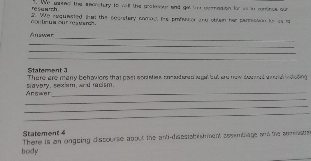 We asked the secretary to call the professor and get her permission for us to continue our 
research. 
2. We requested that the secretary contact the professor and obtain her permission for us to 
continue our research. 
_ 
Answer: 
_ 
_ 
_ 
Statement 3 
There are many behaviors that past societies considered legal but are now deemed amoral including 
slavery, sexism, and racism. 
Answer:_ 
_ 
_ 
_ 
Statement 4 
There is an ongoing discourse about the anti-disestablishment assemblage and the administrat 
body