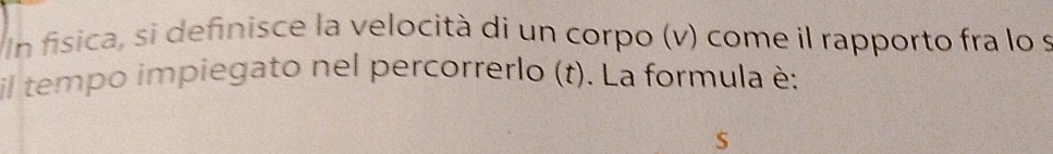 Un física, si definisce la velocità di un corpo (v) come il rapporto fra lo s 
il tempo impiegato nel percorrerlo (t). La formula è: 
S