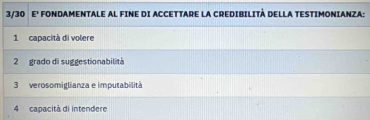 3/30 E' FONDAMENTALE AL FINE DI ACCETTARE LA CREDIBILITÀ DELLA TESTIMONIANZA:
1 capacità di volere
2 grado di suggestionabilità
3 verosomiglianza e imputabilità
4 capacità dì intendere