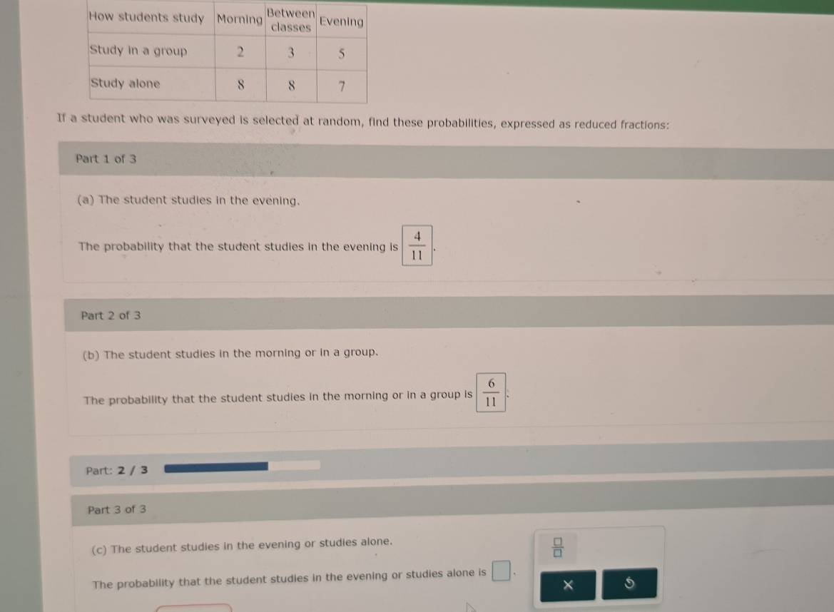 Iwho was surveyed is selected at random, find these probabilities, expressed as reduced fractions: 
Part 1 of 3 
(a) The student studies in the evening. 
The probability that the student studies in the evening is  4/11 
Part 2 of 3 
(b) The student studies in the morning or in a group. 
The probability that the student studies in the morning or in a group is  6/11 . 
Part: 2 / 3 
Part 3 of 3 
(c) The student studies in the evening or studies alone.
 □ /□  
The probability that the student studies in the evening or studies alone is □. 
× 5