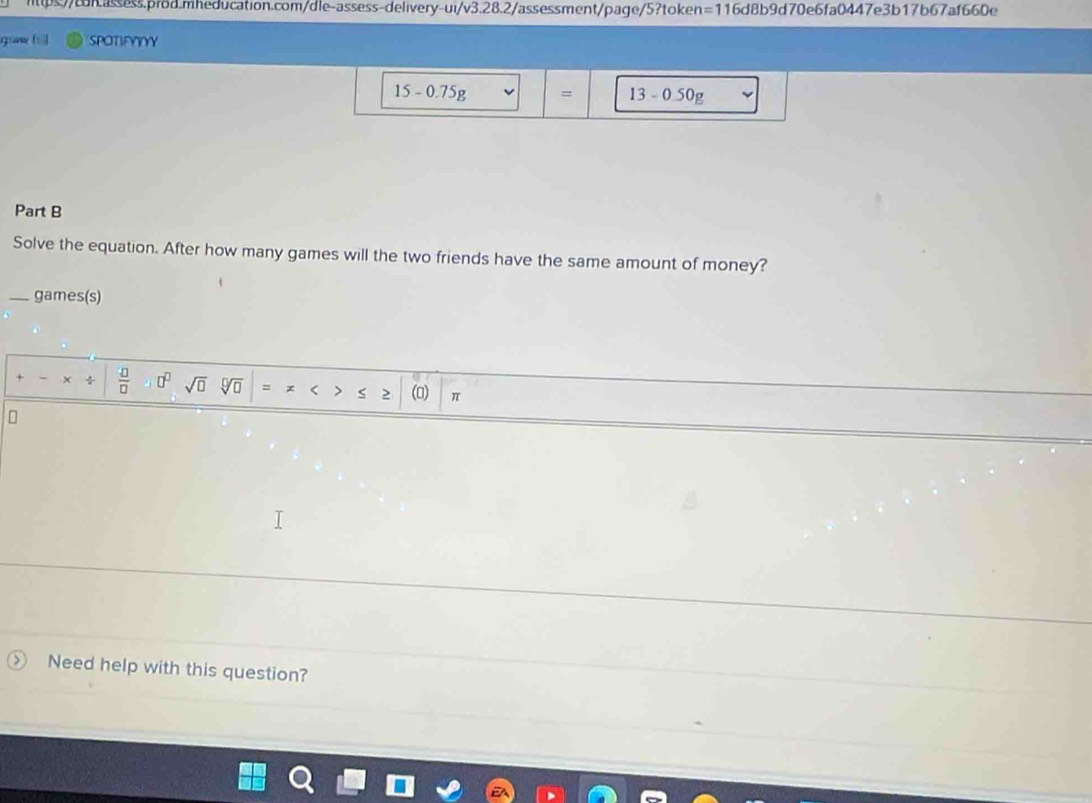 ui/v3.2 8.2/assessment/page/5?token =1 16d8b9d70e6fa0447e3b17b67af660e 
SPOTIFYYYY
15-0.75g = 13-0.50g
Part B 
Solve the equation. After how many games will the two friends have the same amount of money? 
_games(s) 
 □ /□   □^(□) sqrt(□ ) sqrt[□](□ ) = (0) π
Need help with this question?