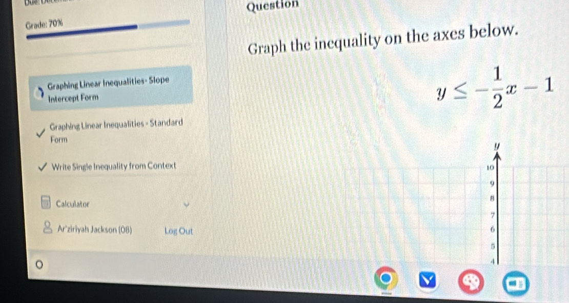 Question 
Grade: 70% 
Graph the inequality on the axes below. 
Graphing Linear Inequalities- Slope 
Intercept Form
y≤ - 1/2 x-1
Graphing Linear Inequalities - Standard 
Form
y
Write Single Inequality from Context 10
9
8
Calculator
7
Ar'ziriyah Jackson (OB) Log Out 6
5
4