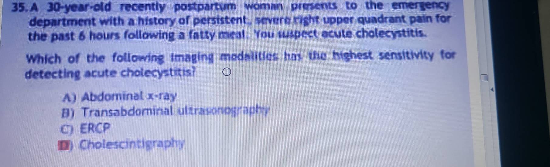 A 30-year-old recently postpartum woman presents to the emergency
department with a history of persistent, severe right upper quadrant pain for
the past 6 hours following a fatty meal. You suspect acute cholecystitis.
Which of the following imaging modalities has the highest sensitivity for
detecting acute cholecystitis?
A) Abdominal x-ray
B) Transabdominal ultrasonography
C) ERCP
D) Cholescintigraphy