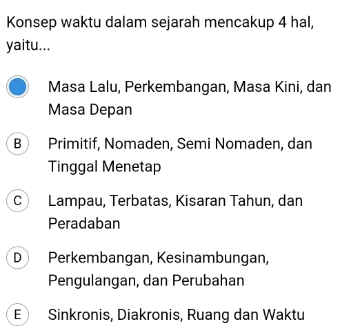 Konsep waktu dalam sejarah mencakup 4 hal,
yaitu...
Masa Lalu, Perkembangan, Masa Kini, dan
Masa Depan
B Primitif, Nomaden, Semi Nomaden, dan
Tinggal Menetap
C Lampau, Terbatas, Kisaran Tahun, dan
Peradaban
D Perkembangan, Kesinambungan,
Pengulangan, dan Perubahan
E Sinkronis, Diakronis, Ruang dan Waktu