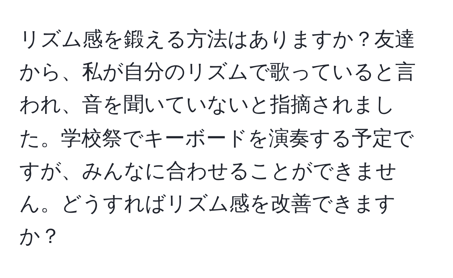 リズム感を鍛える方法はありますか？友達から、私が自分のリズムで歌っていると言われ、音を聞いていないと指摘されました。学校祭でキーボードを演奏する予定ですが、みんなに合わせることができません。どうすればリズム感を改善できますか？