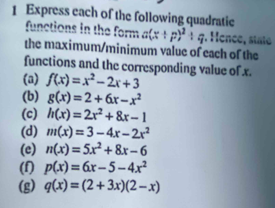 Express each of the following quadratic 
functions in the form a(x+p)^2+q.Hence C, state 
the maximum/minimum value of each of the 
functions and the corresponding value of x. 
(a) f(x)=x^2-2x+3
(b) g(x)=2+6x-x^2
(c) h(x)=2x^2+8x-1
(d) m(x)=3-4x-2x^2
(e) n(x)=5x^2+8x-6
(f) p(x)=6x-5-4x^2
(g) q(x)=(2+3x)(2-x)