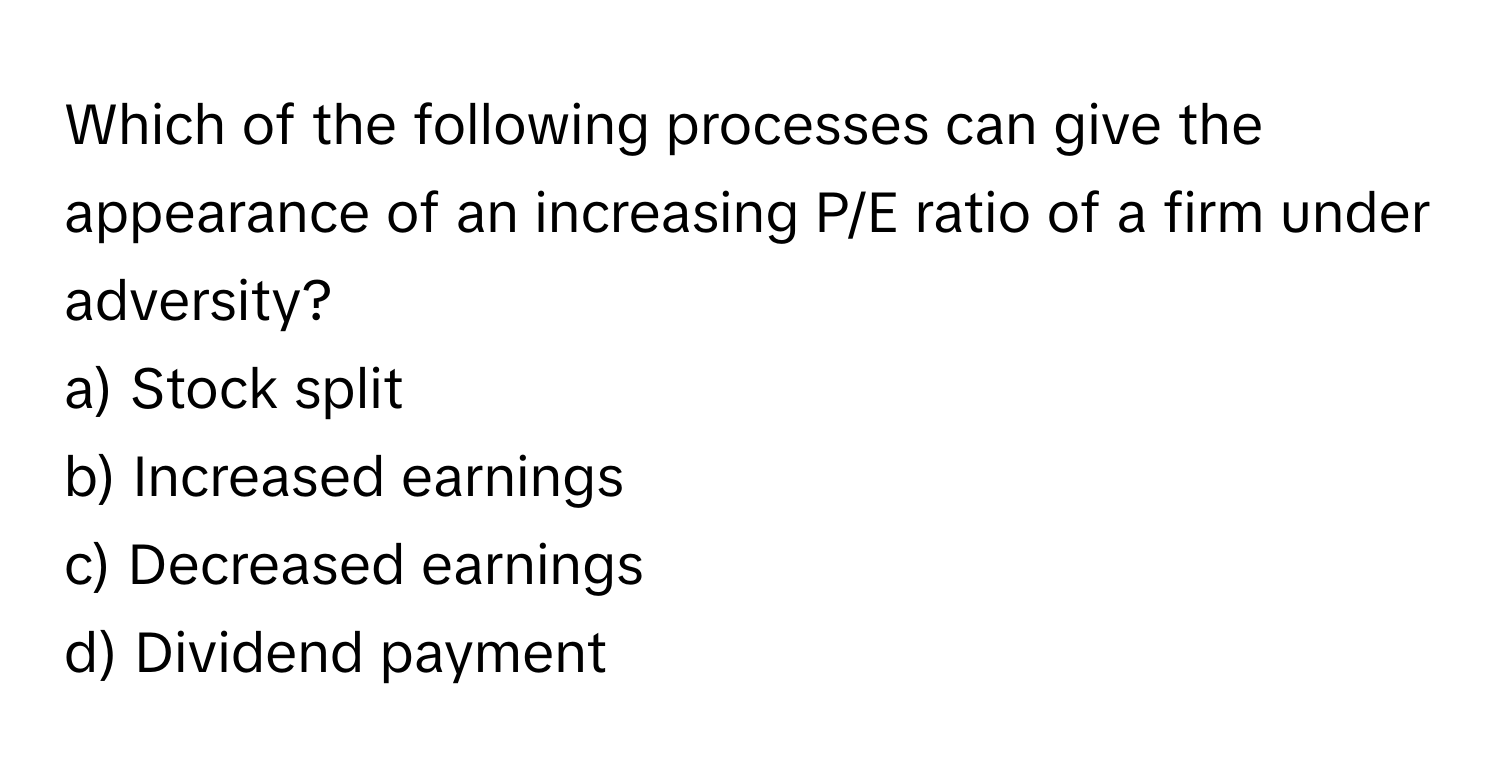 Which of the following processes can give the appearance of an increasing P/E ratio of a firm under adversity? 
  
a) Stock split 
b) Increased earnings 
c) Decreased earnings 
d) Dividend payment