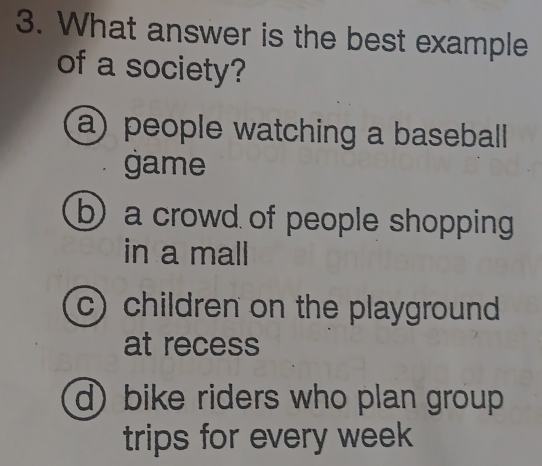 What answer is the best example
of a society?
a) people watching a baseball
game
b) a crowd of people shopping
in a mall
c) children on the playground
at recess
d) bike riders who plan group
trips for every week