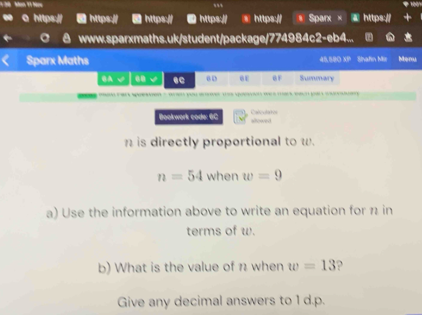 1 36 Men 11 Nov . 1001 
a https:// https:// https:// 0 https:// § https:// Sparx × a https:// 
www.sparxmaths.uk/student/package/774984c2-eb4... a 
Sparx Maths 45.580 XP Shafin Mir Menu 
CA 60 eC 6D BE B F Summary 
maid rar question - when you answer this question we a mars each parc mdivioualy . 
Calculator 
Bookwork code: 6C allowed 
is directly proportional to w.
n=54 when w=9
a) Use the information above to write an equation for n in 
terms of w. 
b) What is the value of n when w=13 ? 
Give any decimal answers to 1 d. p.