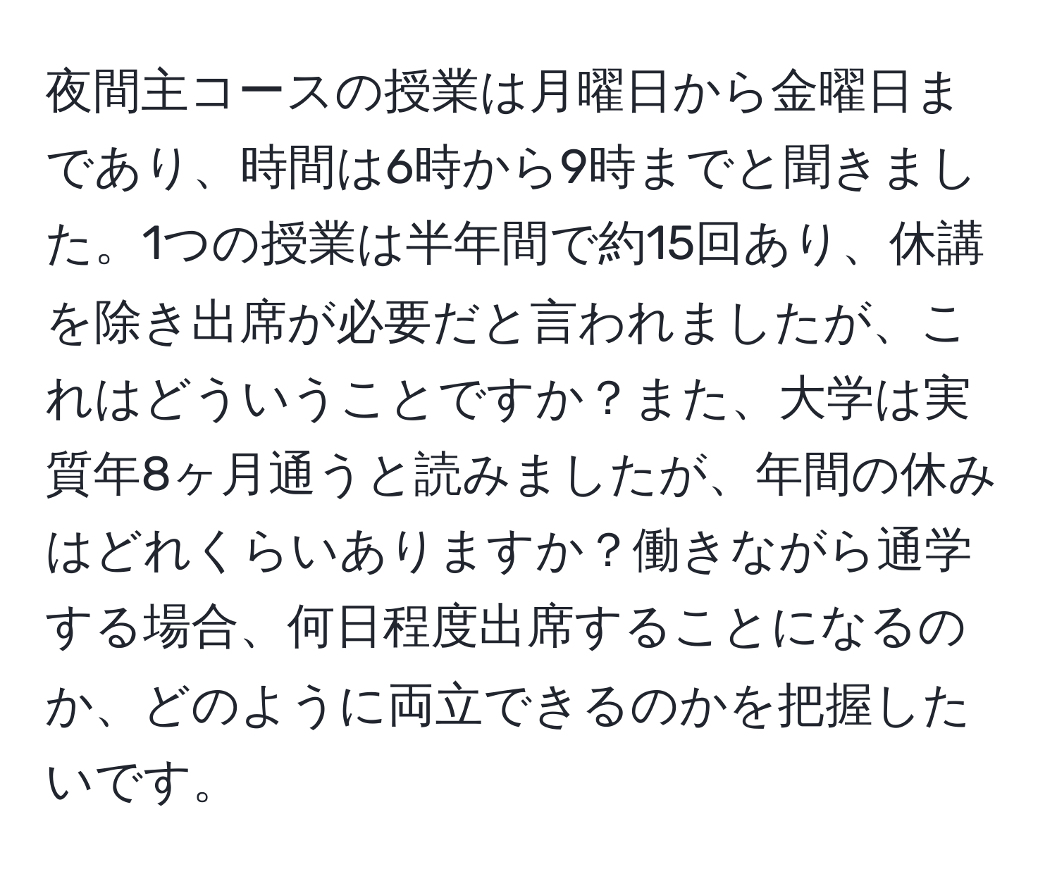 夜間主コースの授業は月曜日から金曜日まであり、時間は6時から9時までと聞きました。1つの授業は半年間で約15回あり、休講を除き出席が必要だと言われましたが、これはどういうことですか？また、大学は実質年8ヶ月通うと読みましたが、年間の休みはどれくらいありますか？働きながら通学する場合、何日程度出席することになるのか、どのように両立できるのかを把握したいです。