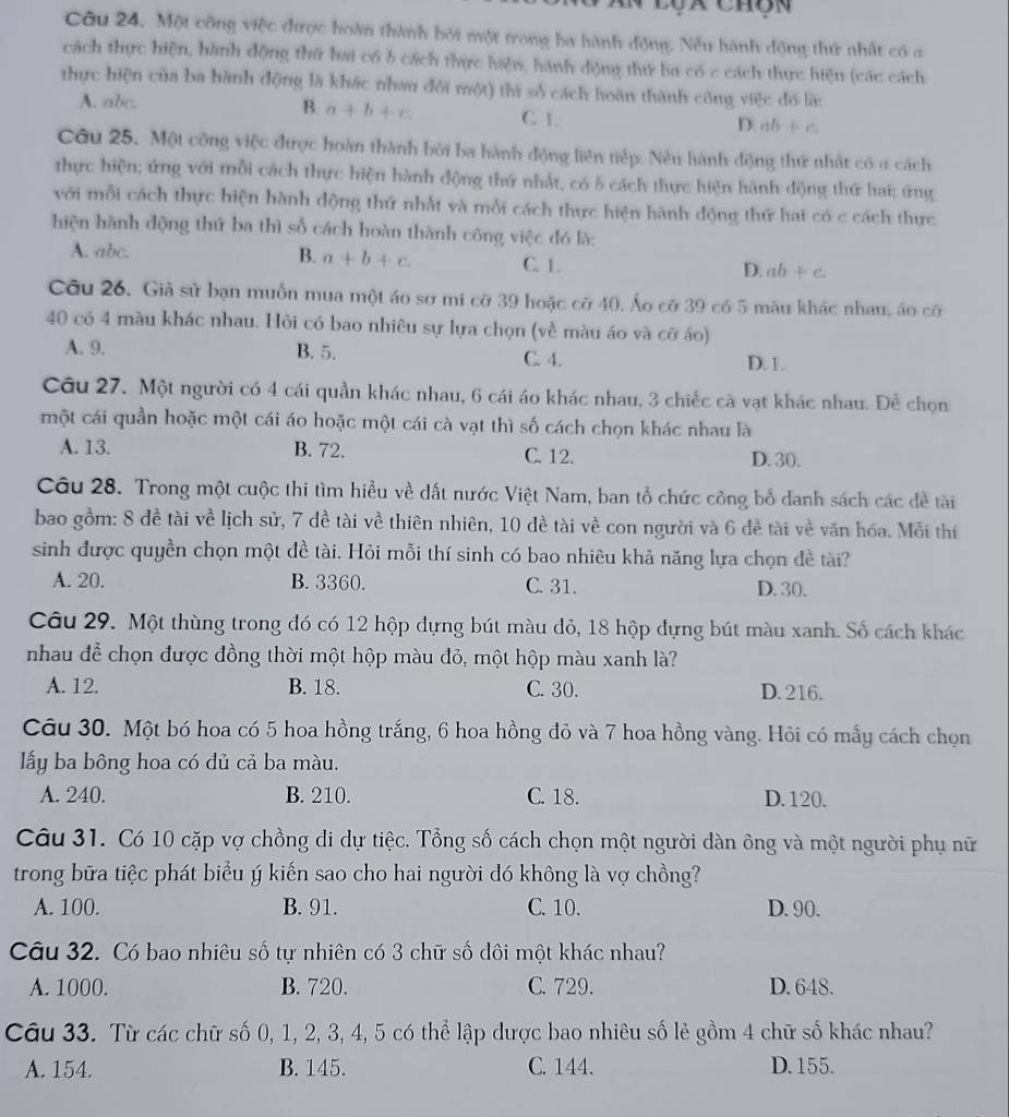Lộx chôn
Câu 24. Một công việc được hoàn thành bởi một trong ba hành động. Nếu hành động thứ nhất có c
cách thực hiện, hành động thứ hai có b cách thực hiện, hành động thứ ba có c cách thực hiện (các cách
thực hiện của ba hành động là khác nhau đôi một) thì số cách hoàn thành công việc đó là:
A. abc. B. a+b+c C. 1. D. ab+c.
Câu 25. Một công việc được hoàn thành bởi ba hành động liên tiếp. Nều hành động thứ nhất có a cách
thực hiện; ứng với mỗi cách thực hiện hành động thứ nhất, có 5 cách thực hiện hành động thứ hai; ứng
với mỗi cách thực hiện hành động thứ nhất và mỗi cách thực hiện hành động thứ hai có c cách thực
hiện hành động thứ ba thì số cách hoàn thành công việc đó là:
B.
A. abc. a+b+c. C. 1. D. ab+c.
Câu 26. Giả sử bạn muồn mua một áo sơ mi cỡ 39 hoặc cỡ 40, Áo cỡ 39 có 5 màu khác nhau, áo cỡ
40 có 4 màu khác nhau. Hỏi có bao nhiêu sự lựa chọn (về màu áo và cỡ áo)
A. 9. B. 5. C. 4. D. 1.
Câu 27. Một người có 4 cái quần khác nhau, 6 cái áo khác nhau, 3 chiếc cà vạt khác nhau. Để chọn
một cái quần hoặc một cái áo hoặc một cái cà vạt thì số cách chọn khác nhau là
A. 13. B. 72. C. 12. D. 30.
Câu 28. Trong một cuộc thi tìm hiều về dất nước Việt Nam, ban tổ chức công bố danh sách các đề tài
bao gồm: 8 đề tài về lịch sử, 7 đề tài về thiên nhiên, 10 dề tài về con người và 6 đề tài về văn hóa. Mỗi thí
sinh được quyền chọn một đề tài. Hỏi mỗi thí sinh có bao nhiêu khả năng lựa chọn đề tài?
A. 20. B. 3360. C. 31. D. 30.
Câu 29. Một thùng trong đó có 12 hộp đựng bút màu đỏ, 18 hộp dựng bút màu xanh. Số cách khác
nhau đề chọn được đồng thời một hộp màu đỏ, một hộp màu xanh là?
A. 12. B. 18. C. 30. D. 216.
Câu 30. Một bó hoa có 5 hoa hồng trắng, 6 hoa hồng đỏ và 7 hoa hồng vàng. Hỏi có mẫy cách chọn
lấy ba bông hoa có đủ cả ba màu.
A. 240. B. 210. C. 18. D.120.
Câu 31. Có 10 cặp vợ chồng di dự tiệc. Tổng số cách chọn một người dàn ông và một người phụ nữ
trong bữa tiệc phát biểu ý kiến sao cho hai người đó không là vợ chồng?
A. 100. B. 91. C. 10. D. 90.
Câu 32. Có bao nhiêu số tự nhiên có 3 chữ số dôi một khác nhau?
A. 1000. B. 720. C. 729. D. 648.
Câu 33. Từ các chữ số 0, 1, 2, 3, 4, 5 có thể lập được bao nhiêu số lẻ gồm 4 chữ số khác nhau?
A. 154. B. 145. C. 144. D. 155.