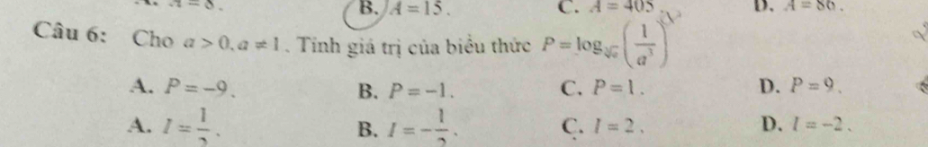 z=8.
B. A=15. C. A=405 D. A=86. 
Câu 6: Cho a>0, a!= 1. Tính giá trị của biểu thức P=log _sqrt[3](a)( 1/a^3 )^3
A. P=-9. B. P=-1. C. P=1. D. P=9. 
A. I= 1/2 . B. I=- 1/2 .
C. I=2. D. l=-2.