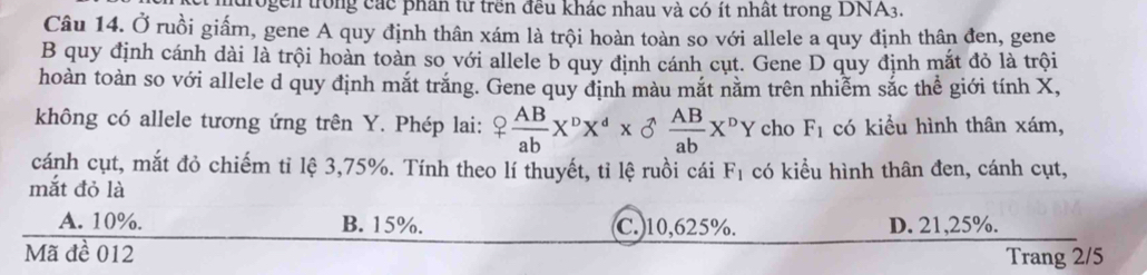 drogen trong các phân từ trên đều khác nhau và có ít nhất trong DNA3.
Câu 14. Ở ruồi giấm, gene A quy định thân xám là trội hoàn toàn so với allele a quy định thân đen, gene
B quy định cánh dài là trội hoàn toàn so với allele b quy định cánh cụt. Gene D quy định mắt đỏ là trội
hoàn toàn so với allele d quy định mắt trắng. Gene quy định màu mắt nằm trên nhiễm sắc thể giới tính X,
không có allele tương ứng trên Y. Phép lai: ? AB/ab X^pX^d*  ^wedge  AB/ab X^pY cho F_1 có kiểu hình thân xám,
cánh cụt, mắt đỏ chiếm tỉ lệ 3, 75%. Tính theo lí thuyết, tỉ lệ ruồi cái F_1 có kiểu hình thân đen, cánh cụt,
mắt đỏ là
A. 10%. B. 15%. C. 10,625%. D. 21,25%.
Mã đề 012 Trang 2/5