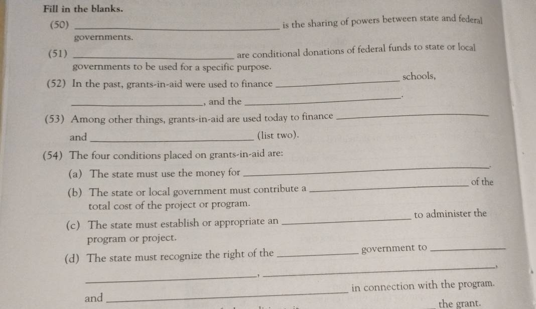 Fill in the blanks. 
(50)_ 
is the sharing of powers between state and federal 
governments. 
(51)_ 
are conditional donations of federal funds to state or local 
governments to be used for a specific purpose. 
(52) In the past, grants-in-aid were used to finance _schools, 
_; 
_, and the 
(53) Among other things, grants-in-aid are used today to finance 
_ 
and _(list two). 
(54) The four conditions placed on grants-in-aid are: 
_. 
(a) The state must use the money for 
of the 
(b) The state or local government must contribute a 
_ 
total cost of the project or program. 
c) The state must establish or appropriate an _to administer the 
program or project. 
(d) The state must recognize the right of the _government to_ 
_, 
_ 
and _in connection with the program. 
the grant.