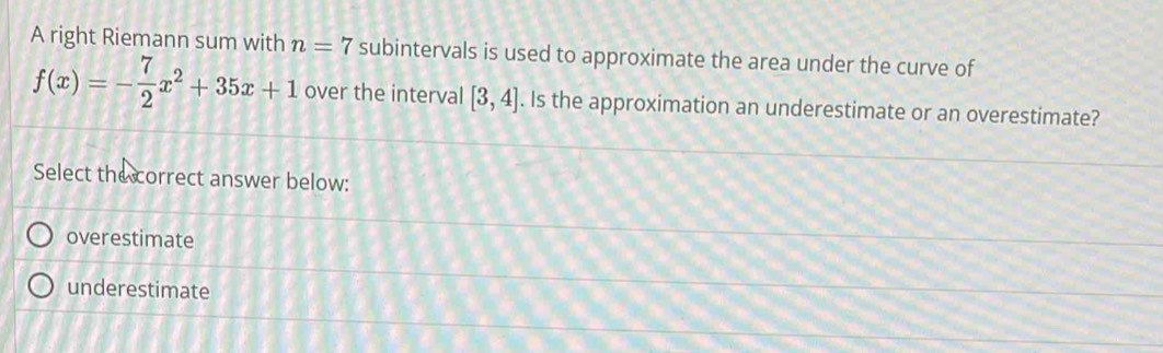 A right Riemann sum with n=7 subintervals is used to approximate the area under the curve of
f(x)=- 7/2 x^2+35x+1 over the interval [3,4]. Is the approximation an underestimate or an overestimate?
Select the correct answer below:
overestimate
underestimate