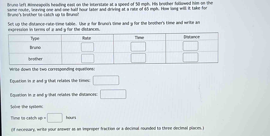 Bruno left Minneapolis heading east on the interstate at a speed of 50 mph. His brother followed him on the
same route, leaving one and one half hour later and driving at a rate of 65 mph. How long will it take for
Bruno's brother to catch up to Bruno?
Set up the distance-rate-time table. Use x for Bruno's time and y for the brother's time and write an
and y for the distances.
Write down the two corresponding equations:
Equation in x and y that relates the times: □
Equation in x and y that relates the distances: □
Solve the system:
Time to catch up=□ hours
(If necessary, write your answer as an improper fraction or a decimal rounded to three decimal places.)