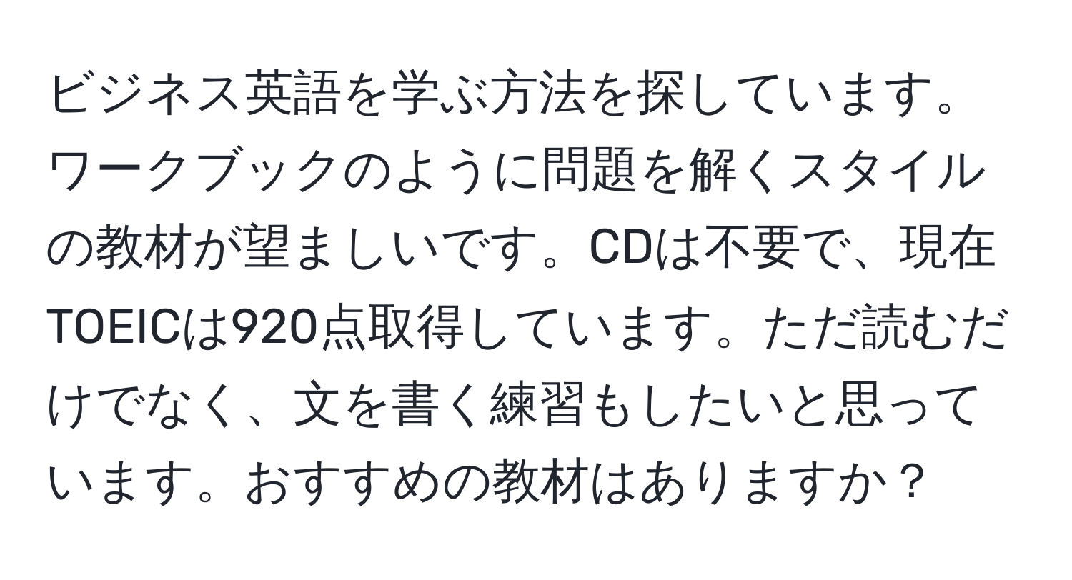 ビジネス英語を学ぶ方法を探しています。ワークブックのように問題を解くスタイルの教材が望ましいです。CDは不要で、現在TOEICは920点取得しています。ただ読むだけでなく、文を書く練習もしたいと思っています。おすすめの教材はありますか？