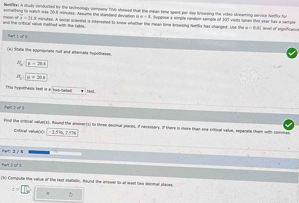 Netflix: A study conducted by the technology company TiVo showed that the mean time spent per day browsing the video streaming service Netflix for 
something to watch was 20.8 minutes. Assume the standard deviation is sigma =8. Suppose a simple random sample of 105 visits taken this year has a sample 
mean of overline x=21.8 minutes. A social scientist is interested to know whether the mean time browsing Netflix has changed. Use the 
and the critical value method with the table.
alpha =0.01 level of significance 
Part 1 of 5 
(a) State the appropriate null and alternate hypotheses.
H_0:mu =20.8
H_1 : mu != 20.8
This hypothesis test is a two-tailed test. 
Part 2 of 5 
Find the critical value(s). Round the answer(s) to three decimal places, if necessary. If there is more than one critical value, separate them with commas. 
Critical value(s): | −2.576, 2.576
Part: 2 / 5 
Part 3 of 5 
a 
(b) Compute the value of the test statistic. Round the answer to at least two decimal places.
z=
X