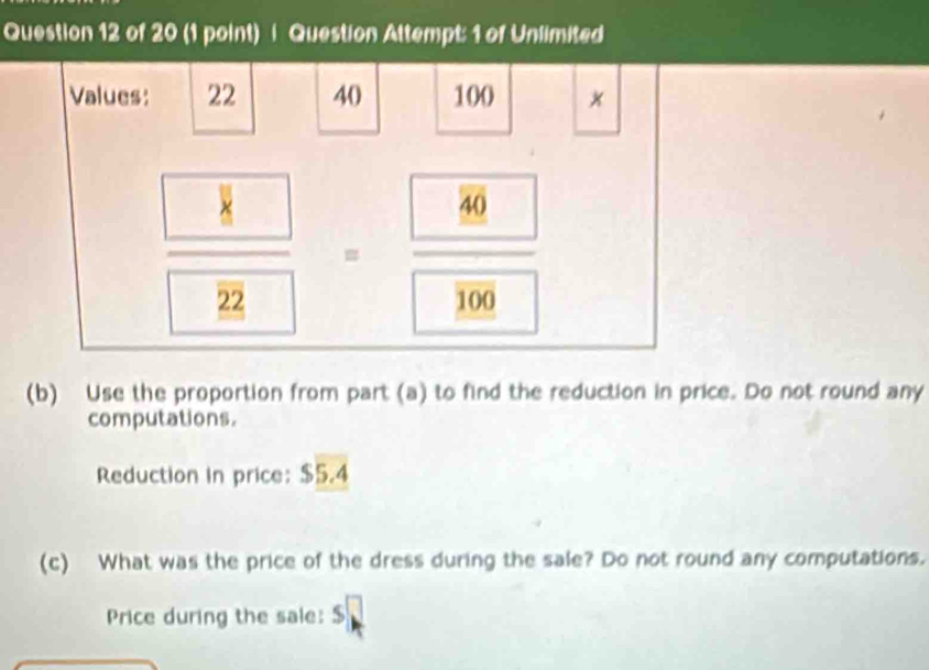 Question Attempt: 1 of Unlimited 
Values: 22 40 100
frac  ^□  22=frac  80 106
(b) Use the proportion from part (a) to find the reduction in price. Do not round any 
computations. 
Reduction in price: $5.4
(c) What was the price of the dress during the sale? Do not round any computations. 
Price during the sale: s□