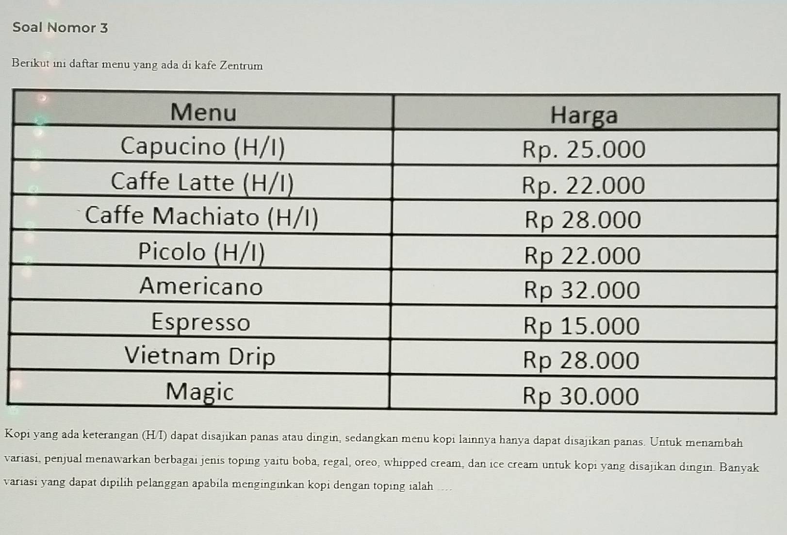 Soal Nomor 3 
Berikut ini daftar menu yang ada di kafe Zentrum 
Kopi yang ada keterangan (H/I) dapat disajikan panas atau dingin, sedangkan menu kopi lainnya hanya dapat disajikan panas. Untuk menambah 
variasi, penjual menawarkan berbagai jenis toping yaitu boba, regal, oreo, whipped cream, dan ice cream untuk kopi yang disajikan dingin. Banyak 
variasi yang dapat dipilih pelanggan apabila mengingınkan kopi dengan toping ialah .