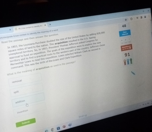 00L | Use context to identify th=
48
am/ela/grade-6/use-context-to-identify-the-meaning-of-a-word
Read the passage and then answer the question. In 1803, the Louisiana Purchase doubled the size of the United States by adding 828,000
square miles of land to the nation. This acquisition resulted in the U.S. having
unexplored territory. So, in 1803, President Thomas Jefferson asked Congress for
approval to fund an expedition. The goals of the expedition were to explore the new
territory and to find a practical route to the western part of the country. Jefferson chose
91
Meriwether Lewis to lead this expedition. Lewis selected William Clark as second in h of 121
command. This was the birth of the Lewis and Clark Expedition
What is the meaning of acquisition as used in the passage'
removal
split
addition
Invention
Next up
Submit