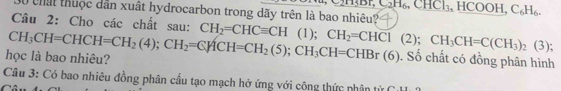 C_2H_6, CHCl_3 H HCOOH, C_6H_6. 
Ở chất thuộc dân xuất hydrocarbon trong dãy trên là bao nhiêu? 
Câu 2: Cho các chất sau: CH_2=CHCequiv CH
học là bao nhiêu? CH_3CH=CHCH=CH_2(4); CH_2=CHCH=CH_2(5); CH_3CH=CHBr(6) ( 1); CH_2=CHCl(2); CH_3CH=C(CH_3)_2(3); 
. Số chất có đồng phân hình 
Câu 3: Có bao nhiêu đồng phân cấu tạo mạch hở ứng với công thức nhân từ Cu