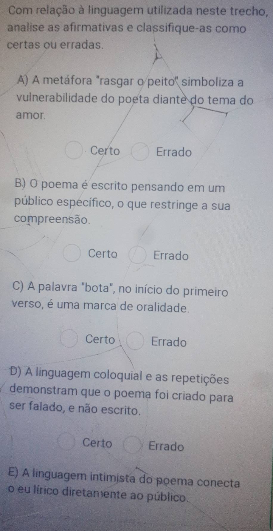 Com relação à linguagem utilizada neste trecho,
analise as afirmativas e classifique-as como
certas ou erradas.
A) A metáfora "rasgar o peito" simboliza a
vulnerabilidade do poeta diante do tema do
amor.
Certo Errado
B) O poema é escrito pensando em um
público espécífico, o que restringe a sua
compreensão.
Certo Errado
C) A palavra "bota", no início do primeiro
verso, é uma marca de oralidade.
Certo Errado
D) A linguagem coloquial e as repetições
demonstram que o poema foi criado para
ser falado, e não escrito.
Certo Errado
E) A linguagem intimista do poema conecta
o eu lírico diretamente ao público.