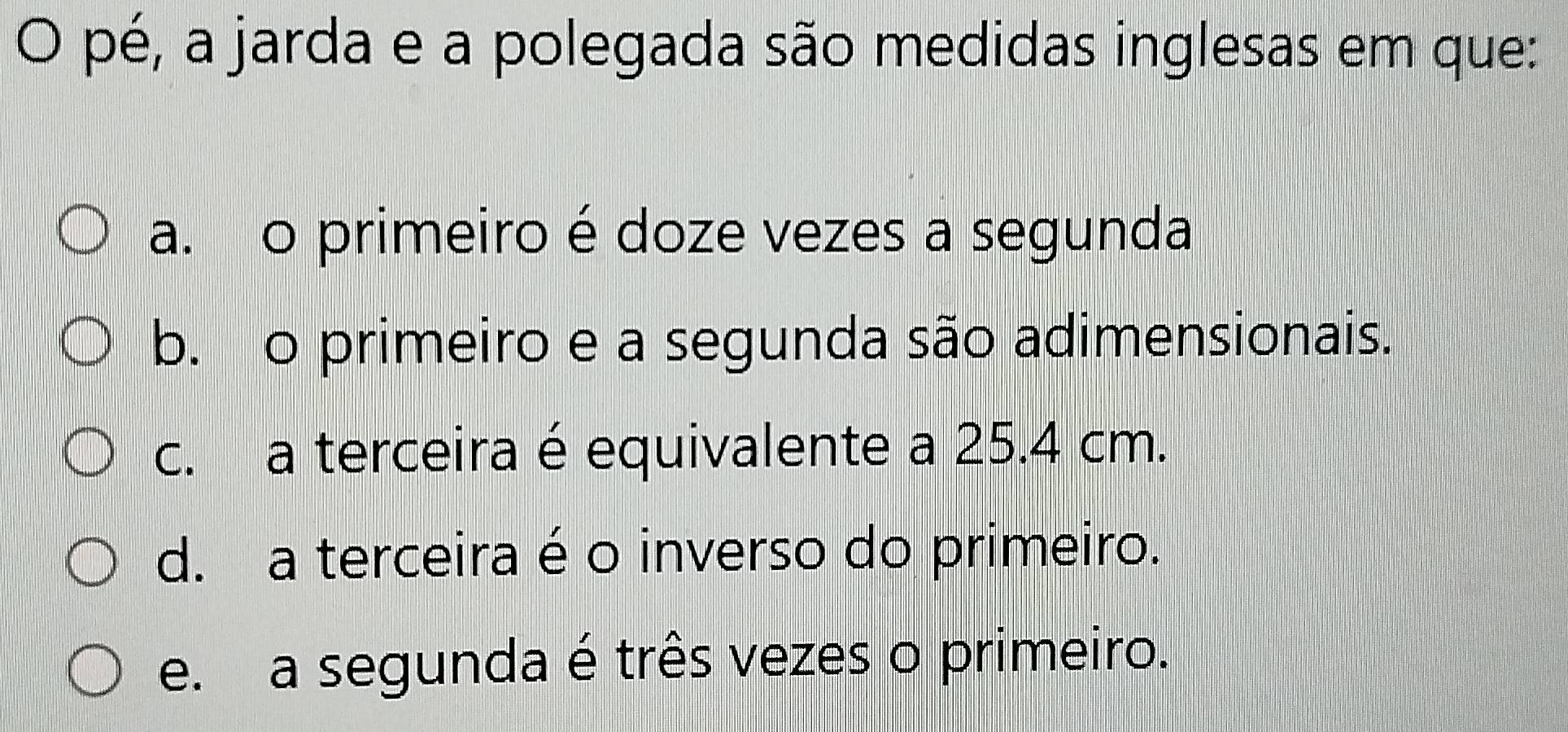 pé, a jarda e a polegada são medidas inglesas em que:
a. o primeiro é doze vezes a segunda
b. o primeiro e a segunda são adimensionais.
c. a terceira é equivalente a 25.4 cm.
d. a terceira é o inverso do primeiro.
e. a segunda é três vezes o primeiro.