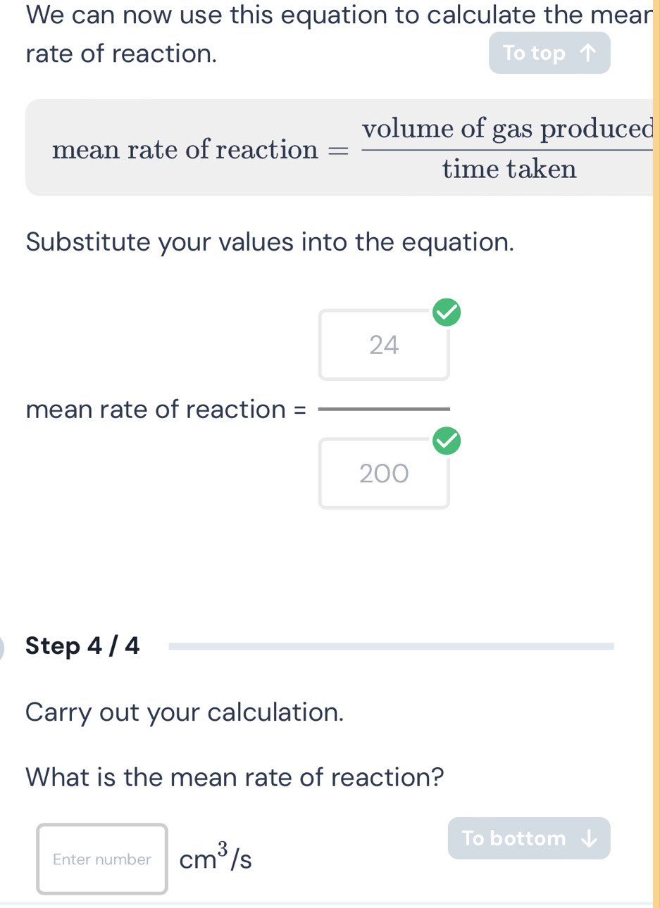 We can now use this equation to calculate the mear 
rate of reaction. To top 
mean rate of reaction = volumeofgasproduced/timetaken 
Substitute your values into the equation. 
mean rate of reaction = = □ /□  
Step 4 / 4
Carry out your calculation. 
What is the mean rate of reaction? 
Enter number cm^3/s
To bottom