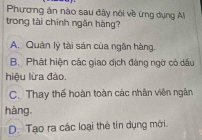 Phương ản nào sau đây nói về ứng dụng Al
trong tài chính ngân hàng?
A. Quản lý tài sản của ngân hàng.
B. Phát hiện các giao dịch đáng ngờ có dấu
hiệu lừa đào.
C. Thay thế hoàn toàn các nhân viên ngân
hàng.
D. Tạo ra các loại thẻ tín dụng mới.