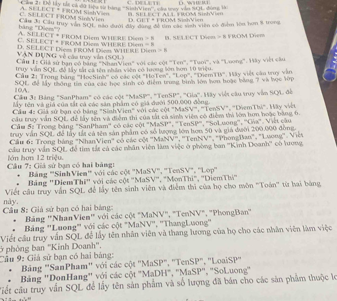 4SERT C. DELETE
Cầu 2: Để lấy tắt cả dữ liệu từ bằng ''SinhVien'', câu truy văn SQL đúng là: D. WHERE
A. SELECT * FROM SinhVien B. SELECT ALL FROM SinhVien
C. SELECT FROM SinhVien D. GET * FROM SinhVien
Cầu 3: Cầu truy vấn SQL nào dưới đây dùng để tìm các sinh viên có điểm lớn hơn 8 trong
bảng "Diem"?
A. SELECT * FROM Diem WHERE Diem 8
C. SELECT * FROM Diem WHERE Diem =8 B. SELECT Diem 8 FROM Diem
D. SELECT Diem FROM Diem WHERE Diem 8
VẠN DỤNG về câu truy vấn (SQL)
Câu 1: Giả sử bạn có bảng "NhanVien" với các cột "Ten", "Tuoi", và "Luong". Hãy viết câu
truy vấn SQL để lấy tất cả tên nhân viên có lương lớn hơn 10 triệu.
Câu 2: Trong bảng "HocSinh" có các cột "HoTen", "Lop", "DiemTB". Hãy viết câu truy vận
SQL để lấy thông tin của các học sinh có điểm trung bình lớn hơn hoặc băng 7 và học lớp
10A.
Câu 3: Bảng "SanPham" có các cột "MaSP", "TenSP", "Gia". Hãy viết câu truy vấn SQL để
Iấy tên và giá của tất cả các sản phẩm có giá dưới 500.000 đồng.
Câu 4: Giả sử bạn có bảng "SinhVien" với các cột "MaSV", "TenSV", "DiemThi". Hãy viết
cầu truy vấn SQL để lấy tên và điểm thi của tất cả sinh viên có điểm thi lớn hơn hoặc băng 6.
Câu 5: Trong bảng "SanPham" có các cột "MaSP", "TenSP", "SoLuong", "Gia". Viết câu
truy vấn SQL để lấy tất cả tên sản phẩm có số lượng lớn hơn 50 và giá dưới 200.000 đồng.
Câu 6: Trong bảng ''NhanVien'' có các cột ''MaNV", 'TenNV", ''PhongBan'', "Luong'. Viết
câu truy vấn SQL để tìm tất cả các nhân viên làm việc ở phòng ban ''Kỉnh Doanh'' có lương
lớn hơn 12 triệu.
Câu 7: Giả sử bạn có hai băng:
Bảng 'SinhVien'' với các cột "MaSV", "TenSV", "Lop"
Bảng 'DiemThi'' với các cột "MaSV", "MonThi", "DiemThi"
Viết câu truy vấn SQL để lấy tên sinh viên và điểm thi của họ cho môn "Toán" từ hai bảng
này.
Câu 8: Giả sử bạn có hai bảng:
Bảng ''NhanVien'' với các cột "MaNV", "TenNV", "PhongBan"
Bảng ''Luong'' với các cột "MaNV", "ThangLuong"
Viết câu truy vấn SQL để lấy tên nhân viên và thang lương của họ cho các nhân viên làm việc
ở phòng ban "Kinh Doanh".
Câu 9: Giả sử bạn có hai bảng:
Bảng ''SanPham'' với các cột "MaSP", "TenSP", "LoaiSP"
Bảng ''DonHang'' với các cột "MaDH", "MaSP", "SoLuong"
Viết câu truy vấn SQL để lấy tên sản phẩm và số lượng đã bán cho các sản phầm thuộc lọ