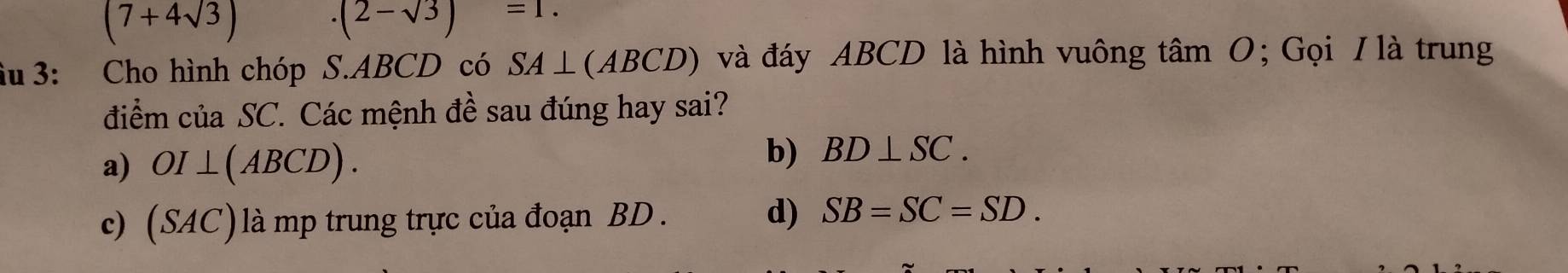 (7+4sqrt(3)) .(2-sqrt(3))=1. 
iu 3: Cho hình chóp S. ABCD có SA⊥ (ABCD) và đáy ABCD là hình vuông tâm O; Gọi I là trung
điểm của SC. Các mệnh đề sau đúng hay sai?
a) OI⊥ (ABCD). b) BD⊥ SC.
c) (SAC)là mp trung trực của đoạn BD. d) SB=SC=SD.