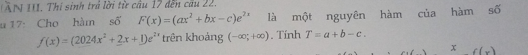 IẤN III. Thí sinh trả lời từ câu 17 đến cầu 22. 
u 17: Cho hàm số F(x)=(ax^2+bx-c)e^(2x) là một nguyên hàm của hàm số
f(x)=(2024x^2+2x+1)e^(2x) trên khoảng (-∈fty ;+∈fty ). Tính T=a+b-c. 
x f(x)