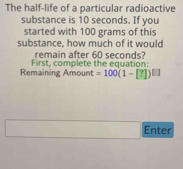 The half-life of a particular radioactive 
substance is 10 seconds. If you 
started with 100 grams of this 
substance, how much of it would 
remain after 60 seconds? 
First, complete the equation: 
Remaining Amount =100(1-[?])^[]
□ Enter