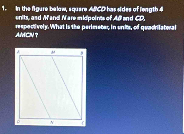 In the figure below, square ABCD has sides of length 4
units, and M and Nare midpoints of AB and CD, 
respectively. What is the perimeter, in units, of quadrilateral
AMCN ？